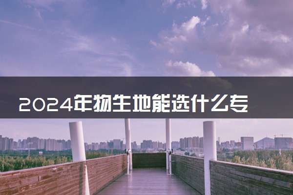 2024年物生地能选什么专业 哪些大学能报考