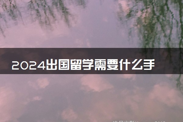 2024出国留学需要什么手续和证件 没钱怎么出国留学
