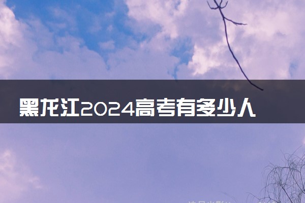 黑龙江2024高考有多少人 报名人数是多少
