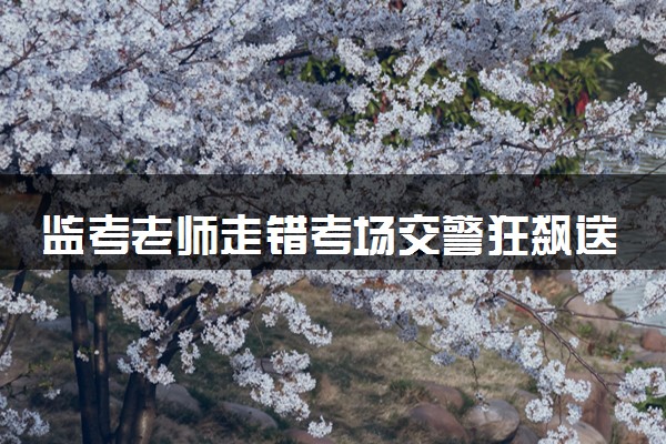 监考老师走错考场交警狂飙送达 8点05分送达