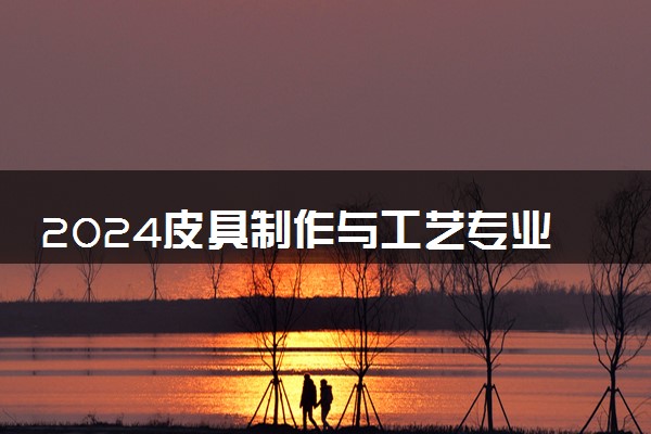 2024皮具制作与工艺专业主要学什么课程 就业前景及方向有哪些