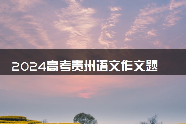 2024高考贵州语文作文题目公布 作文试题最新出炉