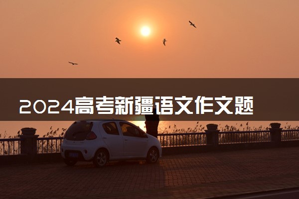 2024高考新疆语文作文题目出炉 精选范文参考