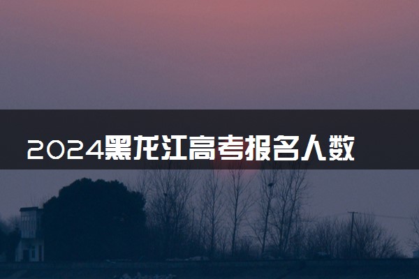 2024黑龙江高考报名人数最新出炉 多少人参加高考