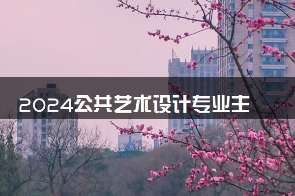 2024公共艺术设计专业主要学什么课程 就业前景及方向有哪些