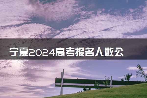 宁夏2024高考报名人数公布 报考人数是多少