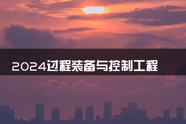 2024过程装备与控制工程专业主要学什么课程 就业前景及方向有哪些