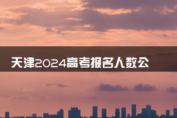 天津2024高考报名人数公布 报考人数是多少