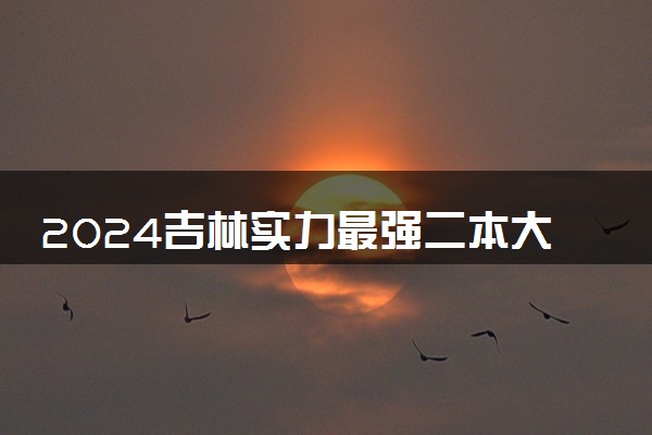 2024吉林实力最强二本大学 最值得上的好大学有哪些