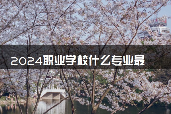2024职业学校什么专业最吃香 哪些专业就业前景好