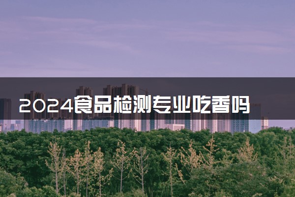 2024食品检测专业吃香吗 就业前景好吗