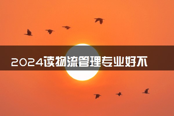 2024读物流管理专业好不好 毕业薪资是多少