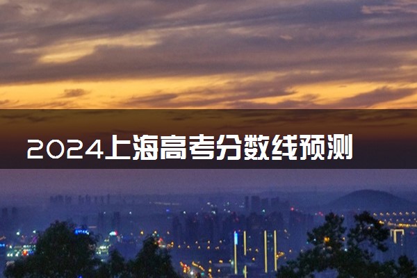 2024上海高考分数线预测 各批次线预计是多少