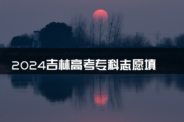 2024吉林高考专科志愿填报时间什么时候 具体填报和截止时间