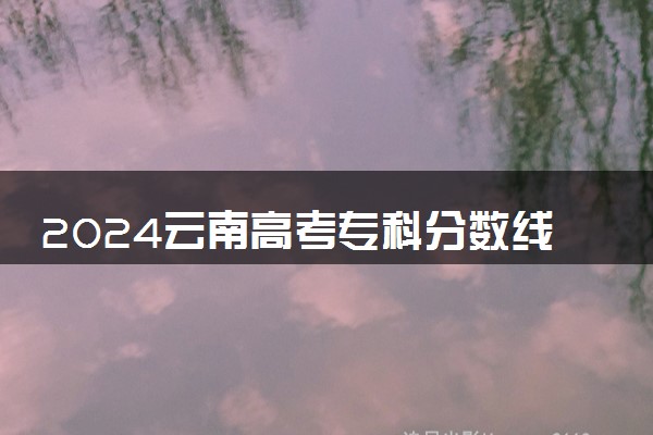 2024云南高考专科分数线预估 专科录取分数线预测多少分