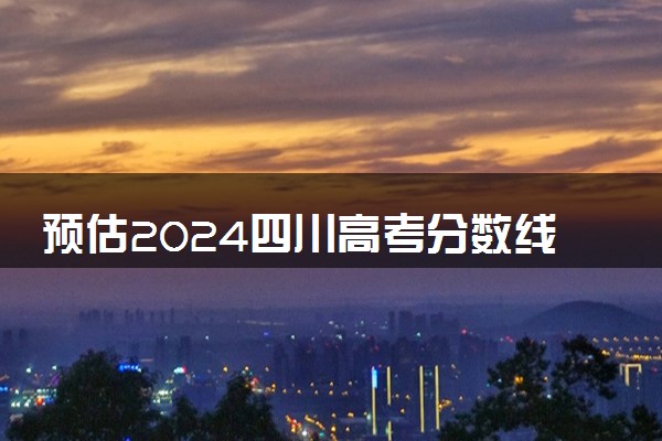 预估2024四川高考分数线 各批次录取线预计是多少