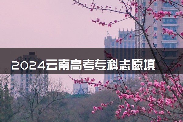2024云南高考专科志愿填报时间什么时候 具体填报和截止时间