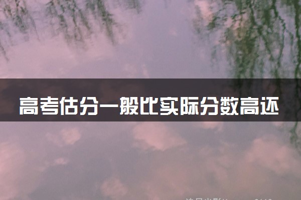 高考估分一般比实际分数高还是低 各科预估分数会差多少