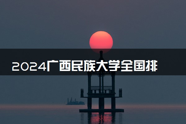 2024广西民族大学全国排名多少位 最新全国排行榜