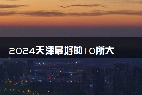 2024天津最好的10所大学 哪些大学值得推荐