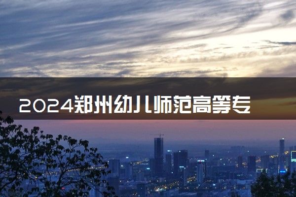 2024郑州幼儿师范高等专科学校各专业录取分数线及位次 各省录取最低分是多少
