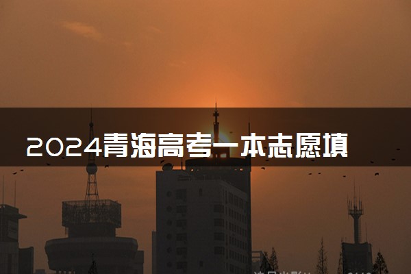 2024青海高考一本志愿填报时间什么时候 具体填报和截止时间