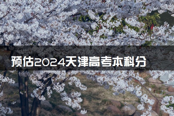 预估2024天津高考本科分数线 录取线预计是多少
