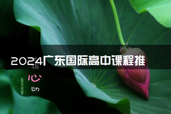 2024广东国际高中课程推荐 好的院校