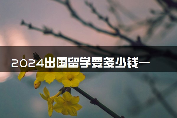 2024出国留学要多少钱一年 最便宜多少人民币