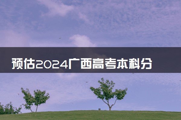 预估2024广西高考本科分数线 录取线预计是多少