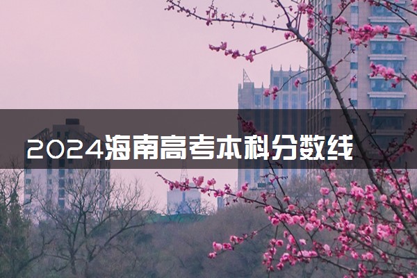 2024海南高考本科分数线预估 本科录取分数线预测多少分