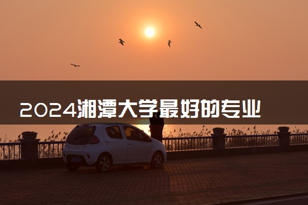 2024湘潭大学最好的专业 哪些专业推荐报考