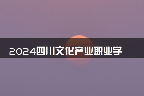 2024四川文化产业职业学院全国排名多少位 最新全国排行榜