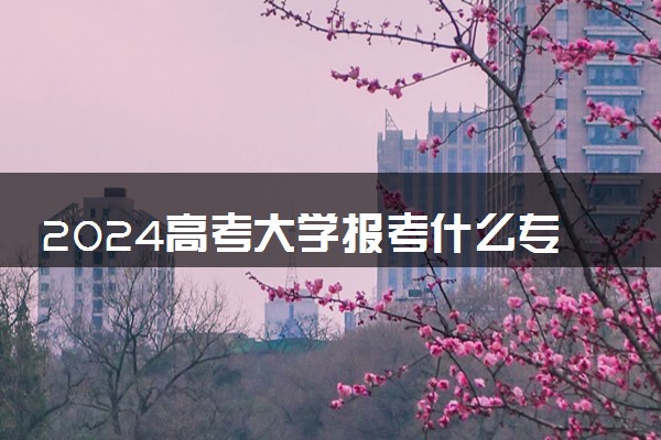 2024高考大学报考什么专业比较好 哪些专业热门吃香