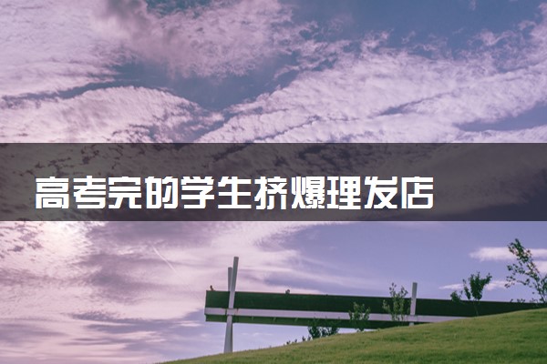高考完的学生挤爆理发店  趁有优惠迅速改变形象