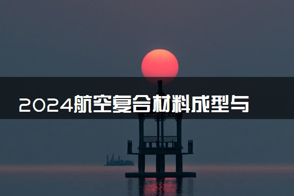 2024航空复合材料成型与加工技术专业主要学什么课程 就业前景及方向有哪些