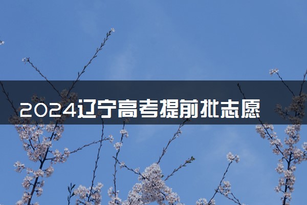 2024辽宁高考提前批志愿填报时间什么时候 具体填报和截止时间