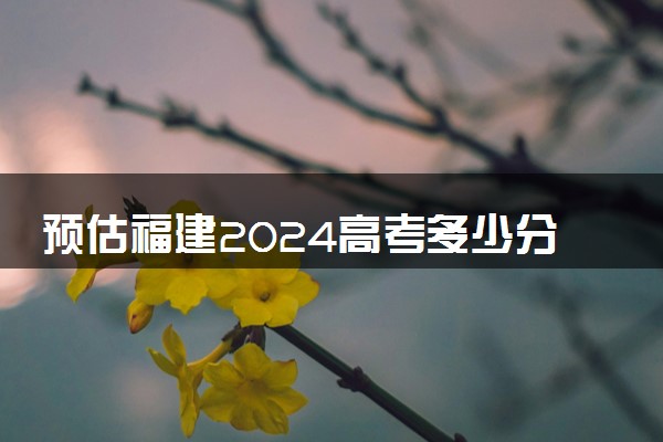 预估福建2024高考多少分能上专科 专科分数线预测