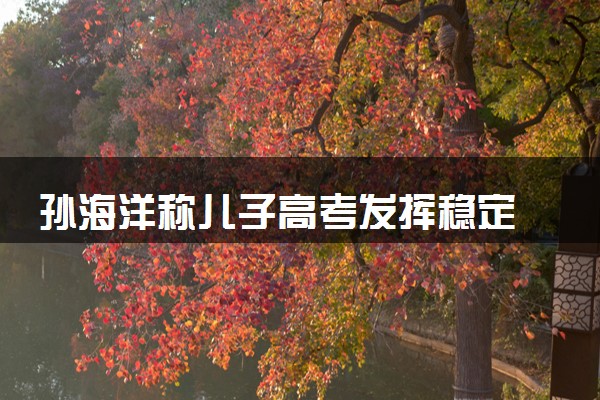 孙海洋称儿子高考发挥稳定 会尊重孩子的意见选专业