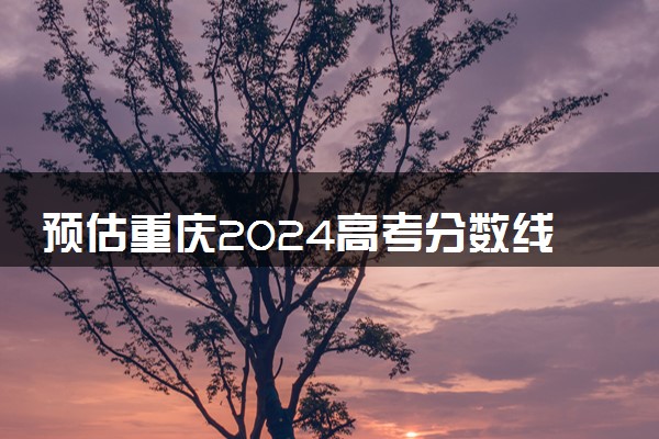 预估重庆2024高考分数线 今年各批次线大概是多少