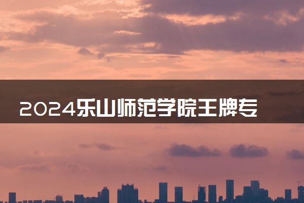2024乐山师范学院王牌专业有哪些 最好的专业是什么