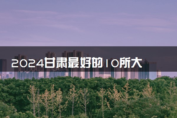 2024甘肃最好的10所大学 实力强的大学推荐