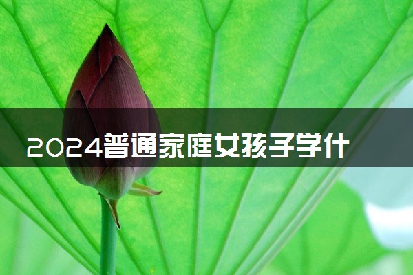 2024普通家庭女孩子学什么专业好 哪些好就业