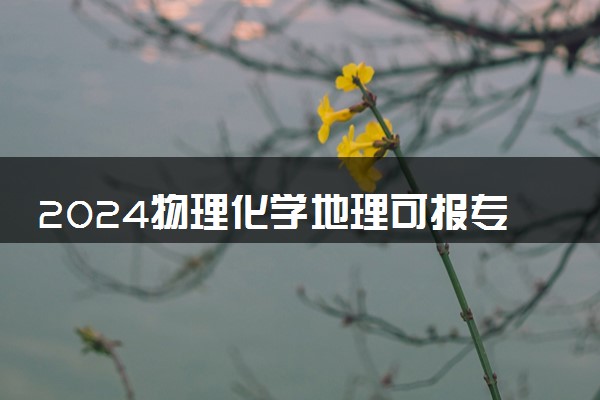 2024物理化学地理可报专业有哪些 选择报考什么大学好
