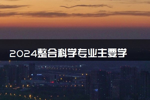 2024整合科学专业主要学什么课程 就业前景及方向有哪些