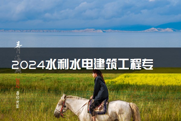 2024水利水电建筑工程专业主要学什么课程 就业前景及方向有哪些