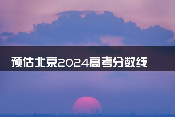 预估北京2024高考分数线 今年各批次线大概是多少