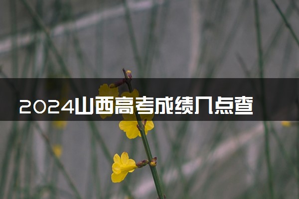 2024山西高考成绩几点查分 具体公布时间及查分方式
