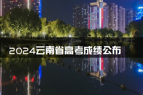 2024云南省高考成绩公布时间 具体查分时间什么时候