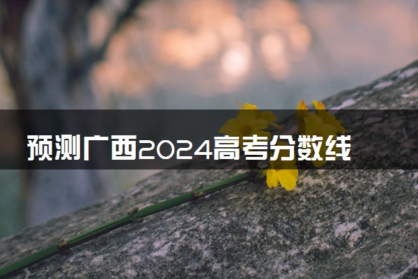 预测广西2024高考分数线 本专科分数线预估